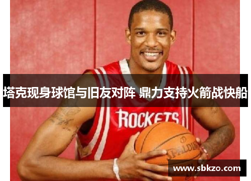 塔克现身球馆与旧友对阵 鼎力支持火箭战快船